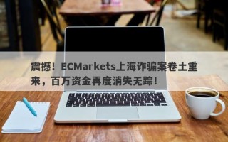 震撼！ECMarkets上海诈骗案卷土重来，百万资金再度消失无踪！