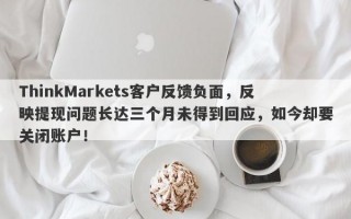 ThinkMarkets客户反馈负面，反映提现问题长达三个月未得到回应，如今却要关闭账户！