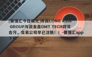 [要懂汇今日曝光]券商LONG ASIA GROUP与资金盘DMT TECH同流合污，交易公司早已注销！！-要懂汇app下载