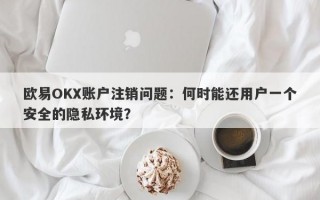 欧易OKX账户注销问题：何时能还用户一个安全的隐私环境？