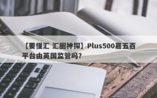 【要懂汇 汇圈神探】Plus500嘉五百平台由英国监管吗？
