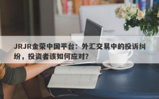 JRJR金荣中国平台：外汇交易中的投诉纠纷，投资者该如何应对？