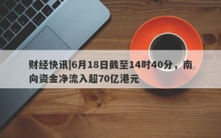 财经快讯|6月18日截至14时40分，南向资金净流入超70亿港元