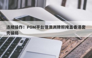 违规操作！PGM平台借澳洲牌照掩盖香港套壳骗局