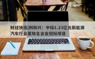 财经快讯|利和兴：中标1.23亿元新能源汽车行业某知名企业招标项目