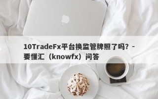 10TradeFx平台换监管牌照了吗？-要懂汇（knowfx）问答