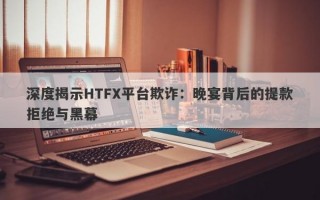 深度揭示HTFX平台欺诈：晚宴背后的提款拒绝与黑幕