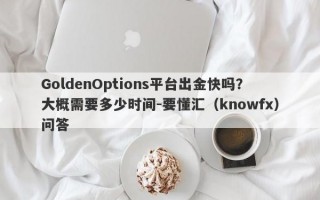 GoldenOptions平台出金快吗？大概需要多少时间-要懂汇（knowfx）问答