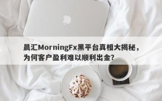 晨汇MorningFx黑平台真相大揭秘，为何客户盈利难以顺利出金？