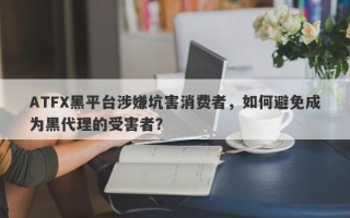 ATFX黑平台涉嫌坑害消费者，如何避免成为黑代理的受害者？