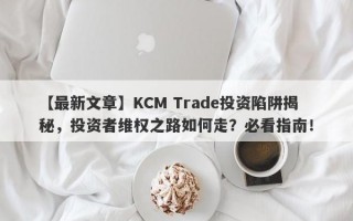 【最新文章】KCM Trade投资陷阱揭秘，投资者维权之路如何走？必看指南！