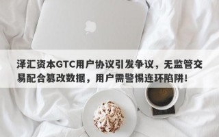 泽汇资本GTC用户协议引发争议，无监管交易配合篡改数据，用户需警惕连环陷阱！