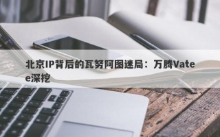 北京IP背后的瓦努阿图迷局：万腾Vatee深挖