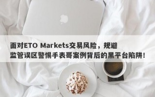 面对ETO Markets交易风险，规避监管误区警惕手表哥案例背后的黑平台陷阱！