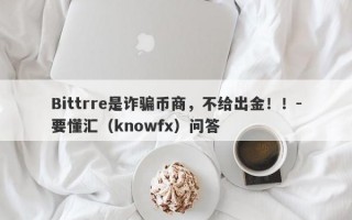 Bittrre是诈骗币商，不给出金！！-要懂汇（knowfx）问答