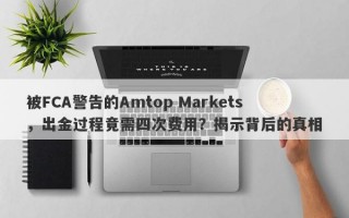 被FCA警告的Amtop Markets，出金过程竟需四次费用？揭示背后的真相