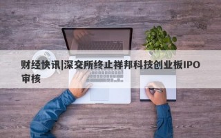 财经快讯|深交所终止祥邦科技创业板IPO审核