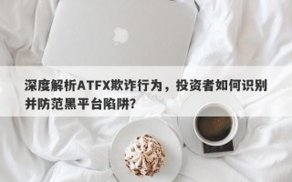 深度解析ATFX欺诈行为，投资者如何识别并防范黑平台陷阱？