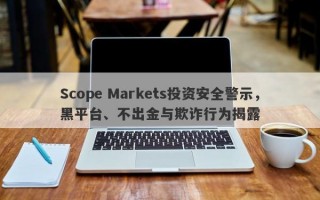 Scope Markets投资安全警示，黑平台、不出金与欺诈行为揭露