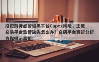 投资前务必警惕黑平台Capex风险，主流交易平台监管缺失怎么办？自研平台客诉分析为你揭示真相！