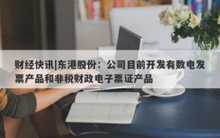 财经快讯|东港股份：公司目前开发有数电发票产品和非税财政电子票证产品