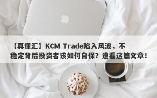 【真懂汇】KCM Trade陷入风波，不稳定背后投资者该如何自保？速看这篇文章！