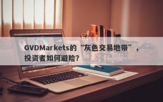 GVDMarkets的“灰色交易地带”，投资者如何避险？