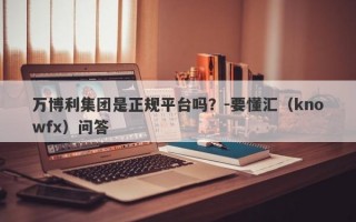 万博利集团是正规平台吗？-要懂汇（knowfx）问答