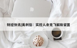 财经快讯|美利信：实控人余克飞解除留置