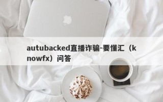 autubacked直播诈骗-要懂汇（knowfx）问答