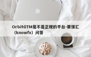 OrbitGTM是不是正规的平台-要懂汇（knowfx）问答