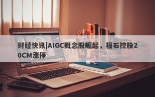 财经快讯|AIGC概念股崛起，福石控股20CM涨停