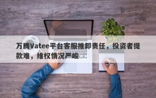 万腾Vatee平台客服推卸责任，投资者提款难，维权情况严峻