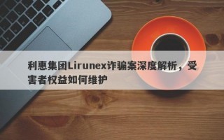 利惠集团Lirunex诈骗案深度解析，受害者权益如何维护