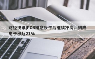 财经快讯|PCB概念股午后继续冲高，则成电子涨超21%