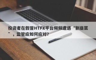 投资者在假冒HTFX平台频频遭遇“割韭菜”，监管应如何应对？