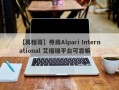 【真相哥】券商Alpari International 艾福瑞平台可靠嘛
