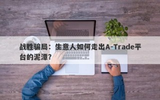 战胜骗局：生意人如何走出A-Trade平台的泥潭？