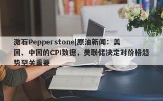 激石Pepperstone|原油新闻：美国、中国的CPI数据，美联储决定对价格趋势至关重要