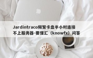 Jardintraco频繁卡盘半小时连接不上服务器-要懂汇（knowfx）问答