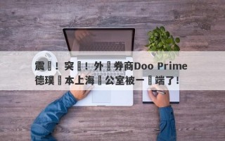 震驚！突發！外匯券商Doo Prime 德璞資本上海辦公室被一鍋端了！