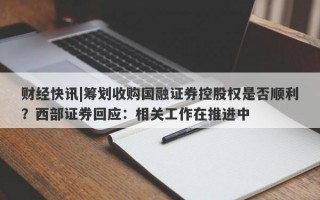 财经快讯|筹划收购国融证券控股权是否顺利？西部证券回应：相关工作在推进中