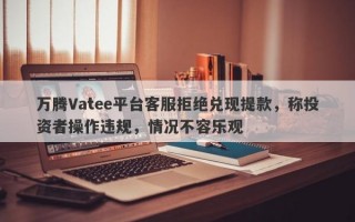 万腾Vatee平台客服拒绝兑现提款，称投资者操作违规，情况不容乐观