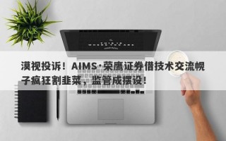 漠视投诉！AIMS·荣鹰证券借技术交流幌子疯狂割韭菜，监管成摆设！