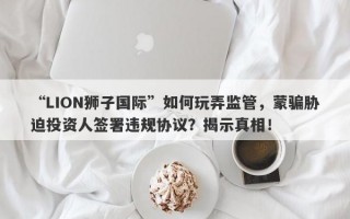 “LION狮子国际”如何玩弄监管，蒙骗胁迫投资人签署违规协议？揭示真相！