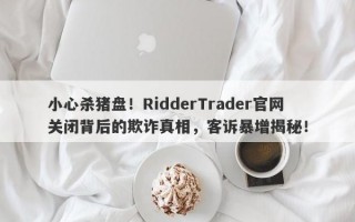 小心杀猪盘！RidderTrader官网关闭背后的欺诈真相，客诉暴增揭秘！