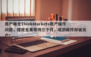 用户曝光ThinkMarkets账户操作问题，提现无果等待三个月，收到邮件却被关户！