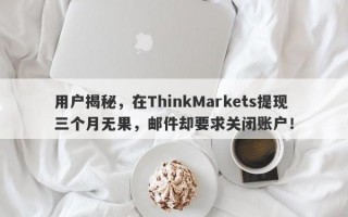 用户揭秘，在ThinkMarkets提现三个月无果，邮件却要求关闭账户！