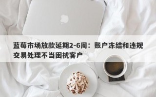 蓝莓市场放款延期2-6周：账户冻结和违规交易处理不当困扰客户