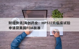 财经快讯|海创药业：HP537片临床试验申请获美国FDA批准